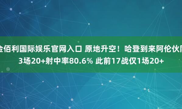 金佰利国际娱乐官网入口 原地升空！哈登到来阿伦伙同3场20+射中率80.6% 此前17战仅1场20+