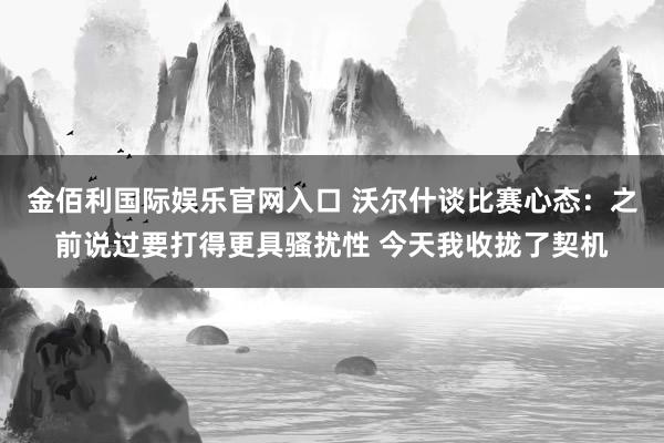 金佰利国际娱乐官网入口 沃尔什谈比赛心态：之前说过要打得更具骚扰性 今天我收拢了契机