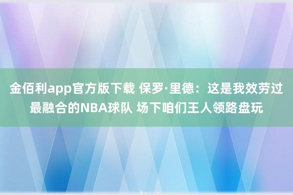 金佰利app官方版下载 保罗·里德：这是我效劳过最融合的NBA球队 场下咱们王人领路盘玩