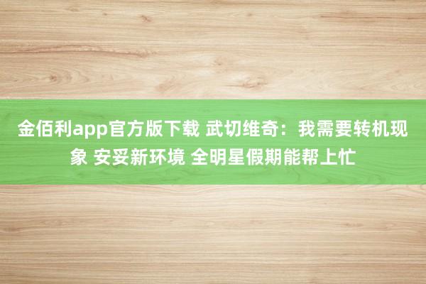 金佰利app官方版下载 武切维奇：我需要转机现象 安妥新环境 全明星假期能帮上忙