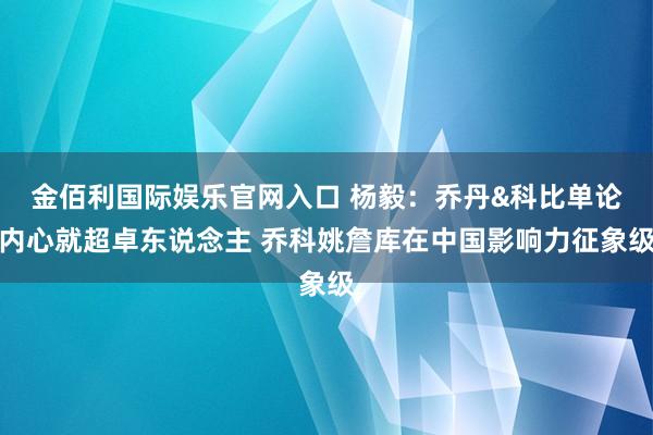金佰利国际娱乐官网入口 杨毅：乔丹&科比单论内心就超卓东说念主 乔科姚詹库在中国影响力征象级