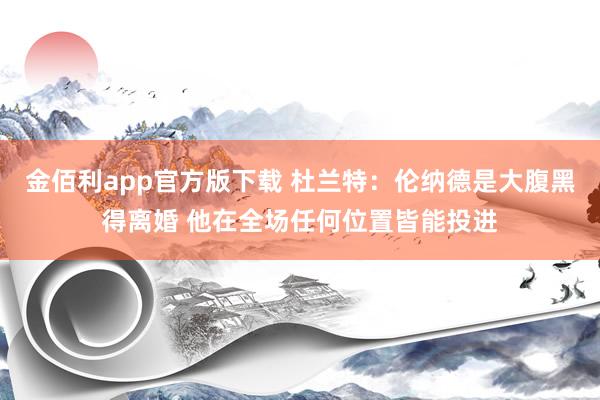 金佰利app官方版下载 杜兰特：伦纳德是大腹黑得离婚 他在全场任何位置皆能投进