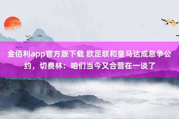 金佰利app官方版下载 欧足联和皇马达成息争公约，切费林：咱们当今又合营在一谈了
