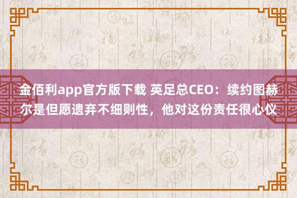 金佰利app官方版下载 英足总CEO：续约图赫尔是但愿遗弃不细则性，他对这份责任很心仪
