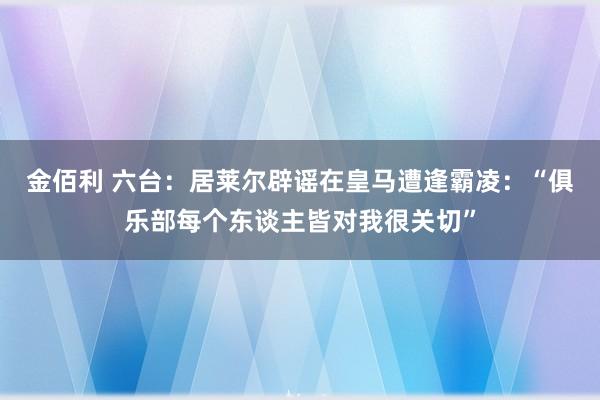 金佰利 六台：居莱尔辟谣在皇马遭逢霸凌：“俱乐部每个东谈主皆对我很关切”