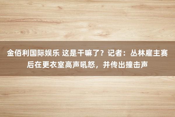 金佰利国际娱乐 这是干嘛了？记者：丛林雇主赛后在更衣室高声吼怒，并传出撞击声