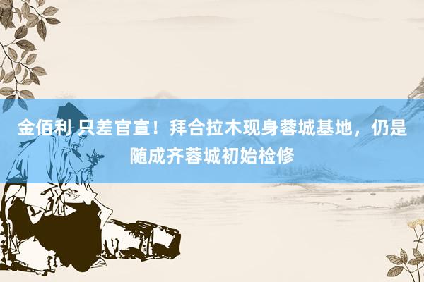 金佰利 只差官宣！拜合拉木现身蓉城基地，仍是随成齐蓉城初始检修