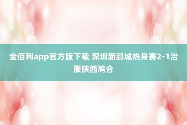 金佰利app官方版下载 深圳新鹏城热身赛2-1治服陕西鸠合