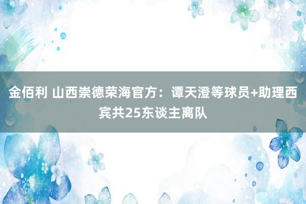 金佰利 山西崇德荣海官方：谭天澄等球员+助理西宾共25东谈主离队