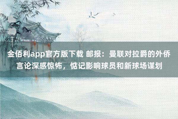 金佰利app官方版下载 邮报：曼联对拉爵的外侨言论深感惊怖，惦记影响球员和新球场谋划
