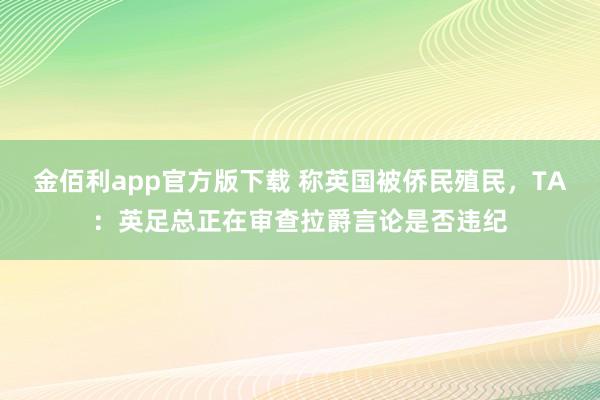 金佰利app官方版下载 称英国被侨民殖民，TA：英足总正在审查拉爵言论是否违纪