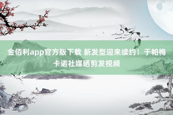 金佰利app官方版下载 新发型迎来续约！于帕梅卡诺社媒晒剪发视频