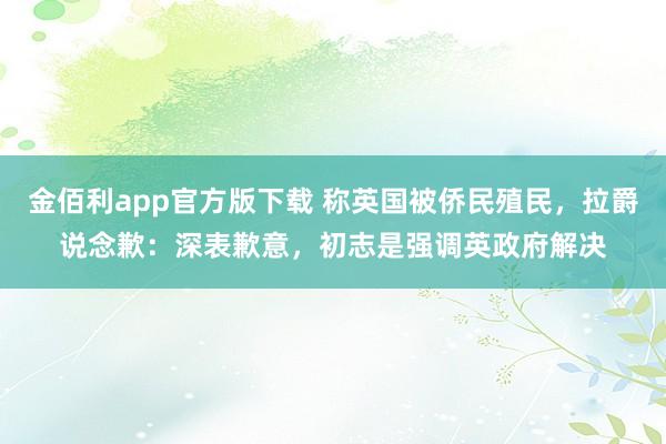 金佰利app官方版下载 称英国被侨民殖民，拉爵说念歉：深表歉意，初志是强调英政府解决
