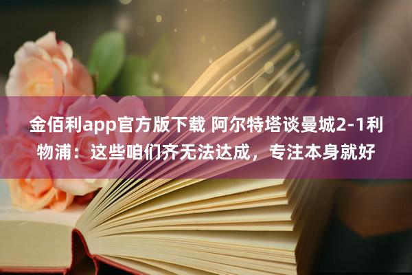 金佰利app官方版下载 阿尔特塔谈曼城2-1利物浦：这些咱们齐无法达成，专注本身就好