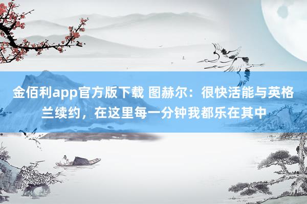 金佰利app官方版下载 图赫尔：很快活能与英格兰续约，在这里每一分钟我都乐在其中