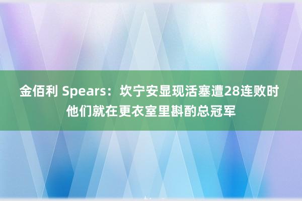 金佰利 Spears：坎宁安显现活塞遭28连败时 他们就在更衣室里斟酌总冠军