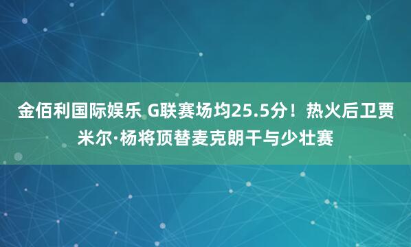 金佰利国际娱乐 G联赛场均25.5分！热火后卫贾米尔·杨将顶替麦克朗干与少壮赛