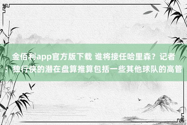 金佰利app官方版下载 谁将接任哈里森？记者：独行侠的潜在盘算推算包括一些其他球队的高管