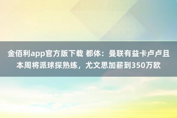 金佰利app官方版下载 都体：曼联有益卡卢卢且本周将派球探熟练，尤文思加薪到350万欧