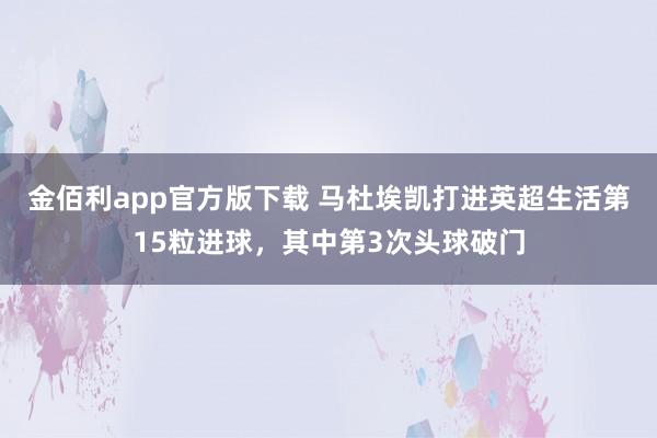 金佰利app官方版下载 马杜埃凯打进英超生活第15粒进球，其中第3次头球破门