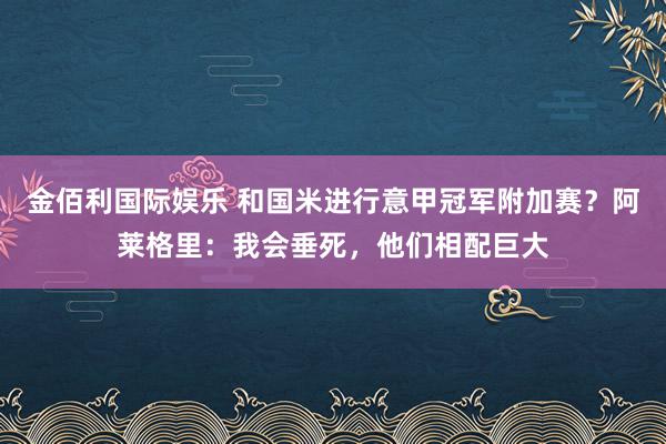金佰利国际娱乐 和国米进行意甲冠军附加赛？阿莱格里：我会垂死，他们相配巨大