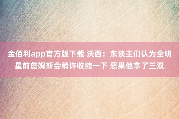 金佰利app官方版下载 沃西：东谈主们认为全明星前詹姆斯会稍许收缩一下 恶果他拿了三双