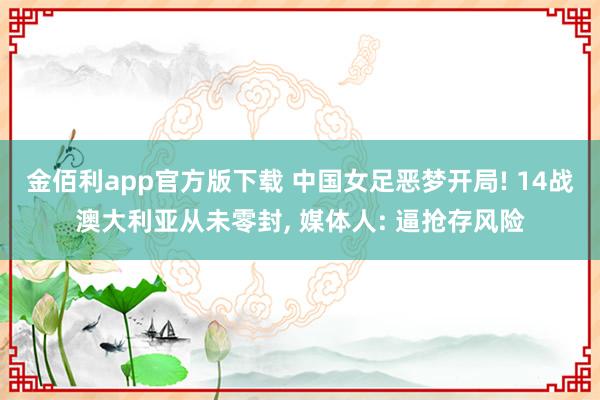 金佰利app官方版下载 中国女足恶梦开局! 14战澳大利亚从未零封， 媒体人: 逼抢存风险