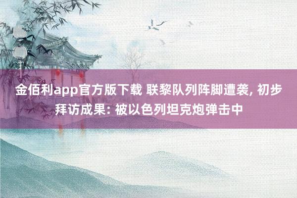 金佰利app官方版下载 联黎队列阵脚遭袭， 初步拜访成果: 被以色列坦克炮弹击中