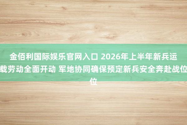 金佰利国际娱乐官网入口 2026年上半年新兵运载劳动全面开动 军地协同确保预定新兵安全奔赴战位