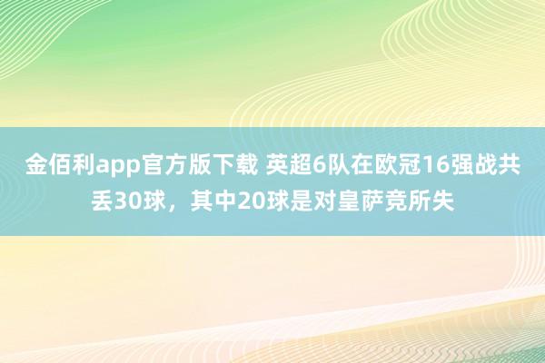金佰利app官方版下载 英超6队在欧冠16强战共丢30球，其中20球是对皇萨竞所失