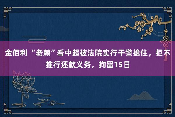 金佰利 “老赖”看中超被法院实行干警擒住，拒不推行还款义务，拘留15日