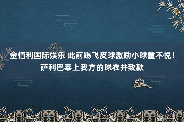 金佰利国际娱乐 此前踢飞皮球激励小球童不悦！萨利巴奉上我方的球衣并致歉