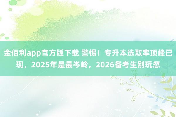 金佰利app官方版下载 警惕！专升本选取率顶峰已现，2025年是最岑岭，2026备考生别玩忽