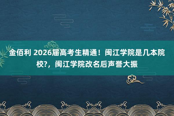 金佰利 2026届高考生精通！闽江学院是几本院校?，闽江学院改名后声誉大振