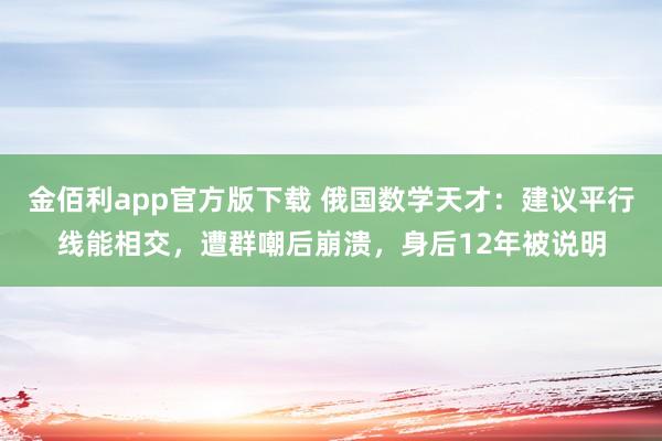 金佰利app官方版下载 俄国数学天才：建议平行线能相交，遭群嘲后崩溃，身后12年被说明