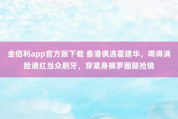 金佰利app官方版下载 香港偶遇霍建华，喝得满脸通红当众剔牙，穿紧身裤罗圈腿抢镜