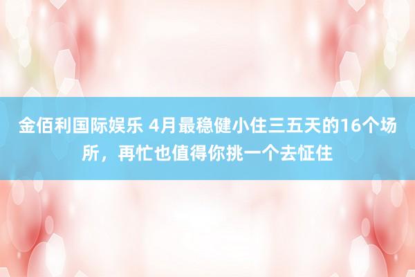 金佰利国际娱乐 4月最稳健小住三五天的16个场所，再忙也值得你挑一个去怔住