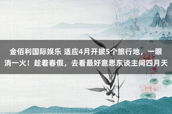 金佰利国际娱乐 适应4月开拔5个旅行地，一眼消一火！趁着春假，去看最好意思东谈主间四月天