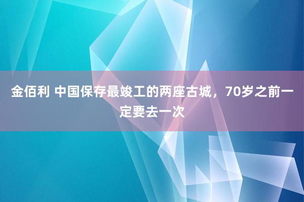 金佰利 中国保存最竣工的两座古城，70岁之前一定要去一次