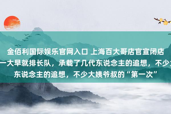 金佰利国际娱乐官网入口 上海百大哥店官宣闭店！还是去吃顿饭可要一大早就排长队，承载了几代东说念主的追想，不少大姨爷叔的“第一次”