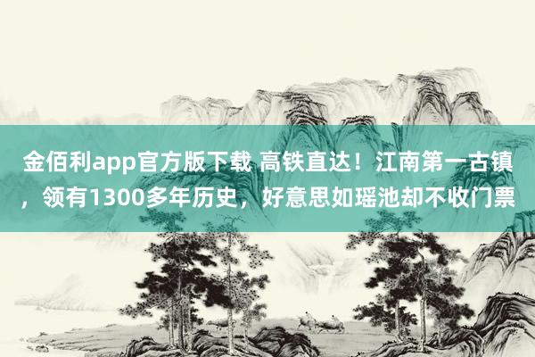 金佰利app官方版下载 高铁直达！江南第一古镇，领有1300多年历史，好意思如瑶池却不收门票