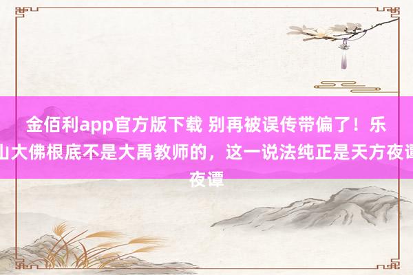 金佰利app官方版下载 别再被误传带偏了！乐山大佛根底不是大禹教师的，这一说法纯正是天方夜谭