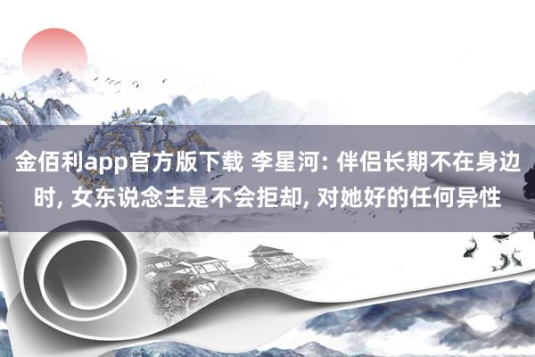 金佰利app官方版下载 李星河: 伴侣长期不在身边时， 女东说念主是不会拒却， 对她好的任何异性