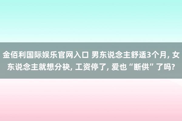 金佰利国际娱乐官网入口 男东说念主舒适3个月， 女东说念主就想分袂， 工资停了， 爱也“断供”了吗?