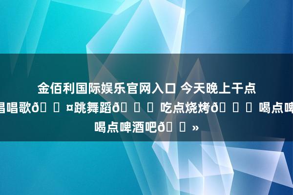 金佰利国际娱乐官网入口 今天晚上干点啥？出来咱唱唱歌🎤跳舞蹈💃吃点烧烤🍖喝点啤酒吧🍻