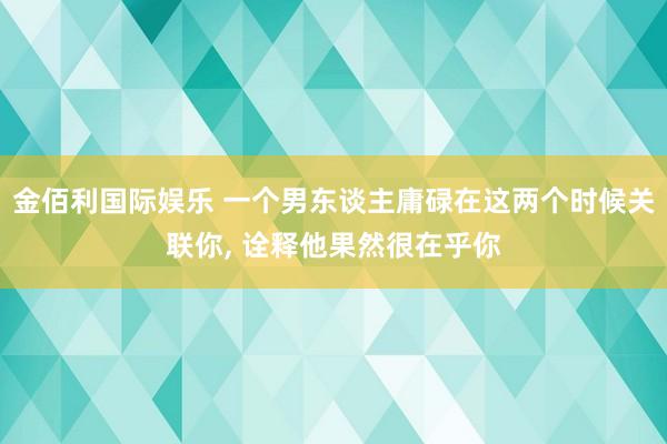 金佰利国际娱乐 一个男东谈主庸碌在这两个时候关联你， 诠释他果然很在乎你