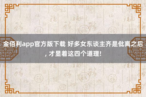 金佰利app官方版下载 好多女东谈主齐是仳离之后， 才显着这四个道理!