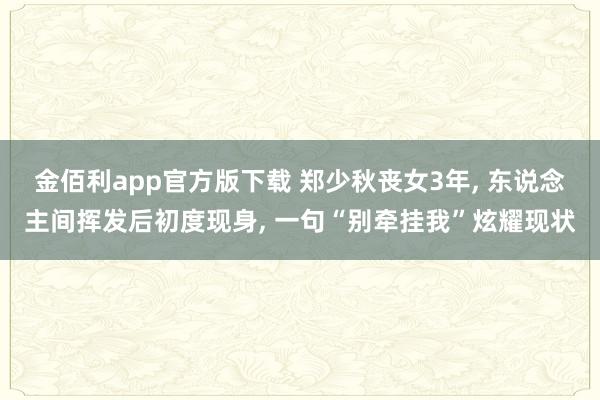 金佰利app官方版下载 郑少秋丧女3年， 东说念主间挥发后初度现身， 一句“别牵挂我”炫耀现状