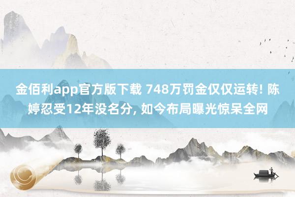 金佰利app官方版下载 748万罚金仅仅运转! 陈婷忍受12年没名分， 如今布局曝光惊呆全网