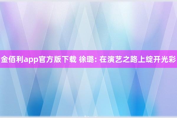 金佰利app官方版下载 徐璐: 在演艺之路上绽开光彩